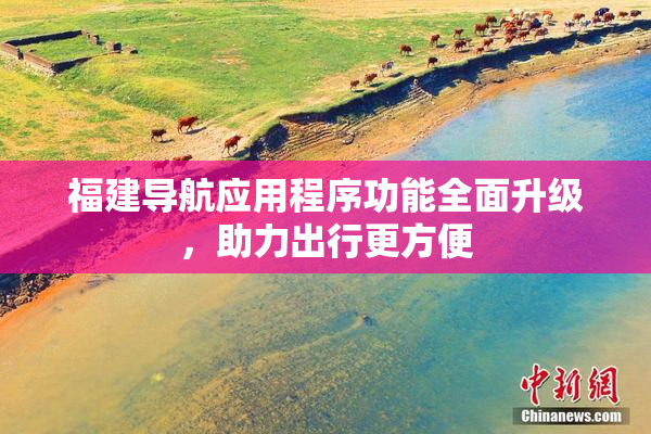 福建导航应用程序功能全面升级，助力出行更方便