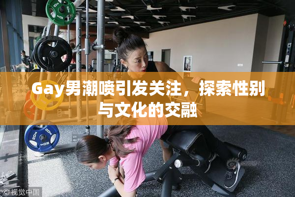 Gay男潮喷引发关注，探索性别与文化的交融