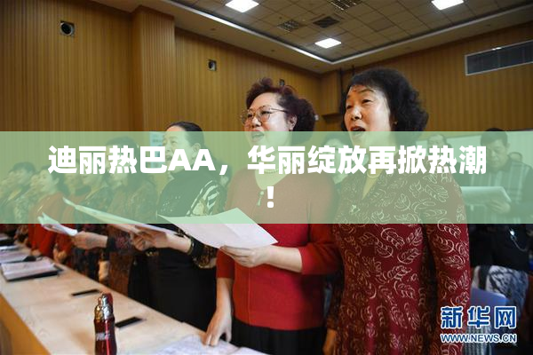 迪丽热巴AA，华丽绽放再掀热潮！