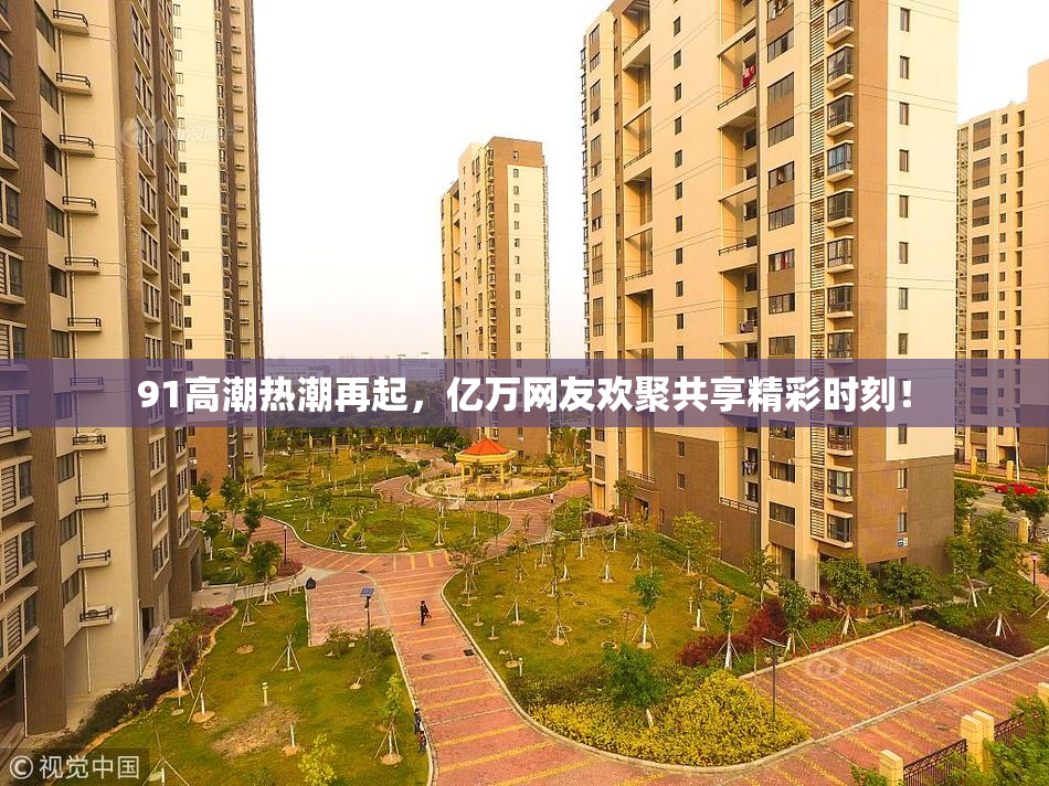 91高潮热潮再起，亿万网友欢聚共享精彩时刻！