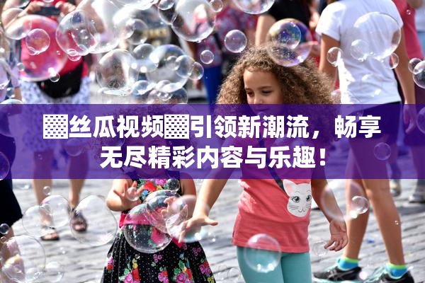 ▓丝瓜视频▓引领新潮流，畅享无尽精彩内容与乐趣！