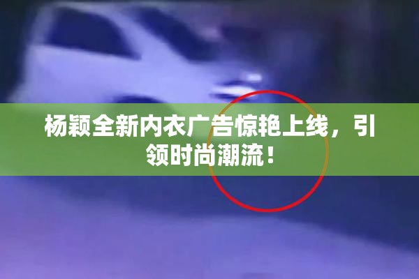 杨颖全新内衣广告惊艳上线，引领时尚潮流！