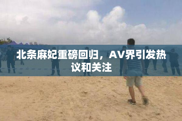 北条麻妃重磅回归，AV界引发热议和关注