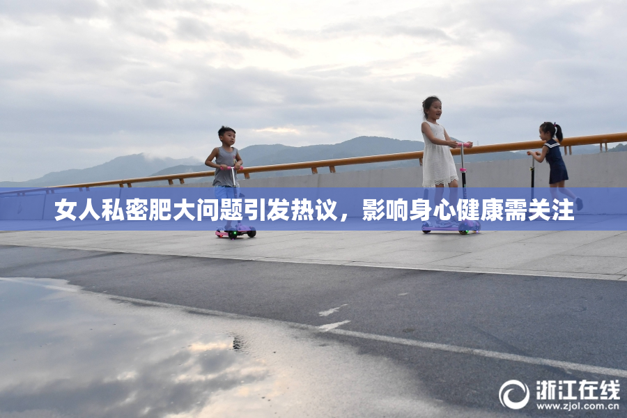 女人私密肥大问题引发热议，影响身心健康需关注