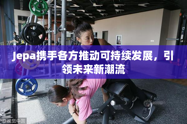 Jepa携手各方推动可持续发展，引领未来新潮流
