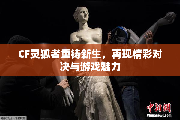 CF灵狐者重铸新生，再现精彩对决与游戏魅力