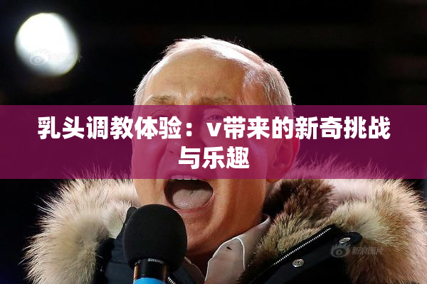 乳头调教体验：v带来的新奇挑战与乐趣
