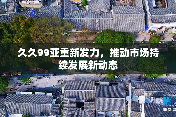 久久99亚重新发力，推动市场持续发展新动态
