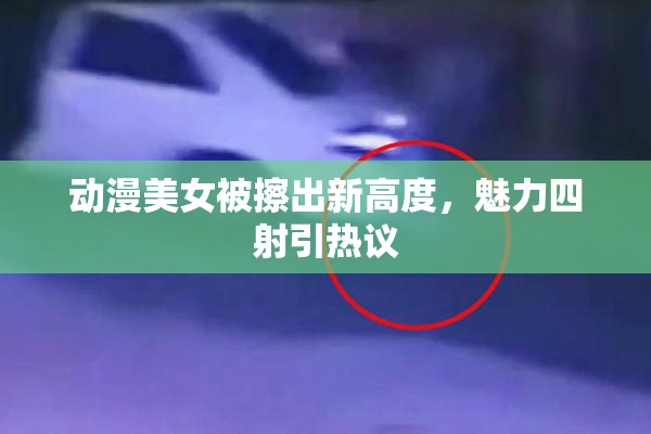 动漫美女被擦出新高度，魅力四射引热议