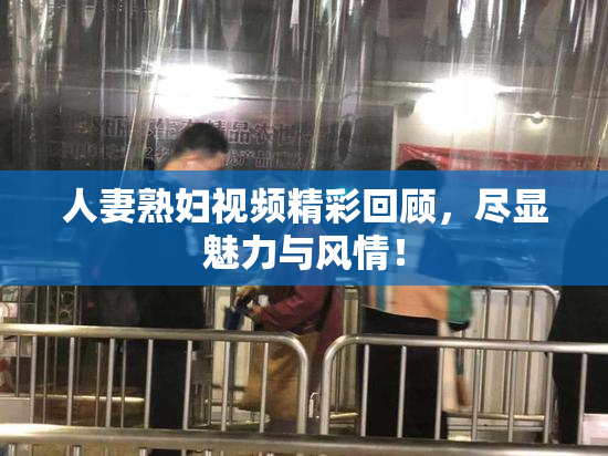 人妻熟妇视频精彩回顾，尽显魅力与风情！