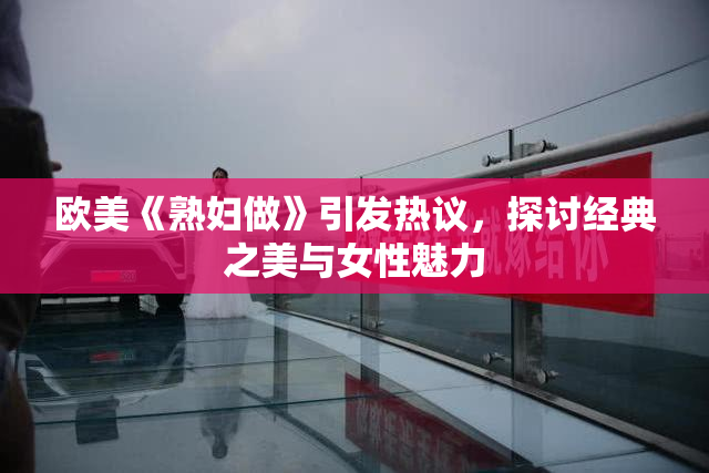 欧美《熟妇做》引发热议，探讨经典之美与女性魅力