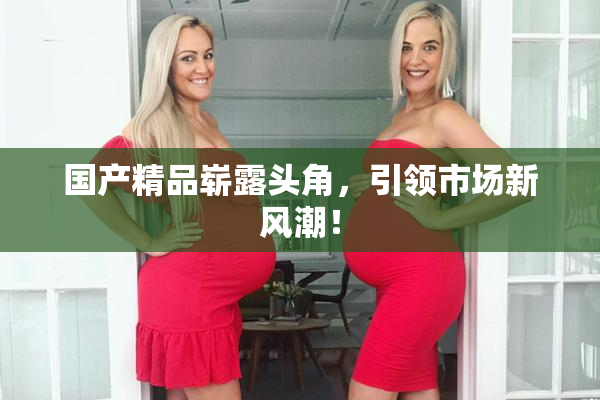 国产精品崭露头角，引领市场新风潮！
