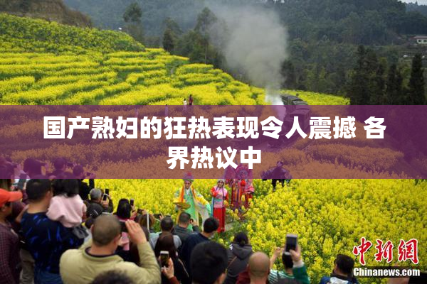 国产熟妇的狂热表现令人震撼 各界热议中