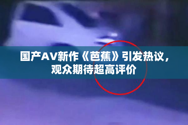 国产AV新作《芭蕉》引发热议，观众期待超高评价