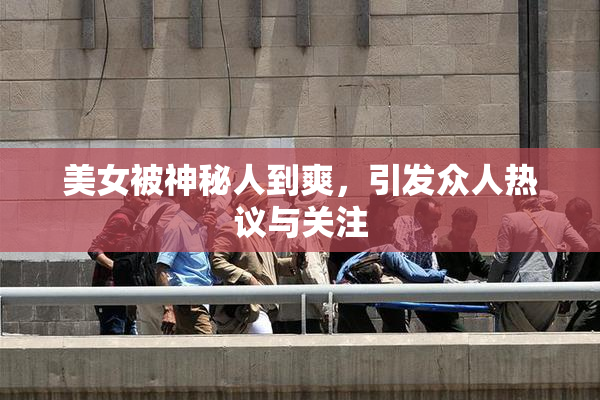 美女被神秘人到爽，引发众人热议与关注