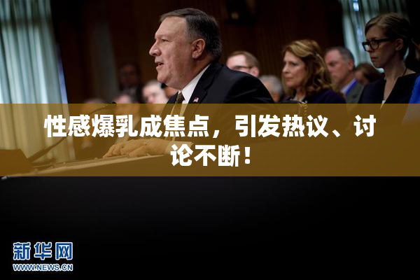 性感爆乳成焦点，引发热议、讨论不断！