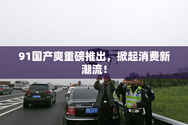 91国产爽重磅推出，掀起消费新潮流！