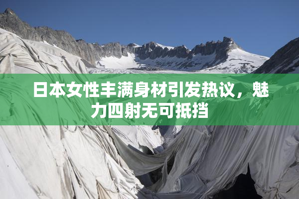 日本女性丰满身材引发热议，魅力四射无可抵挡