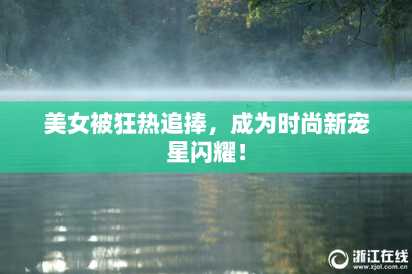 美女被狂热追捧，成为时尚新宠星闪耀！
