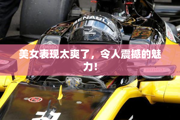 美女表现太爽了，令人震撼的魅力！