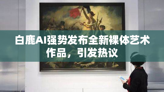 白鹿AI强势发布全新裸体艺术作品，引发热议