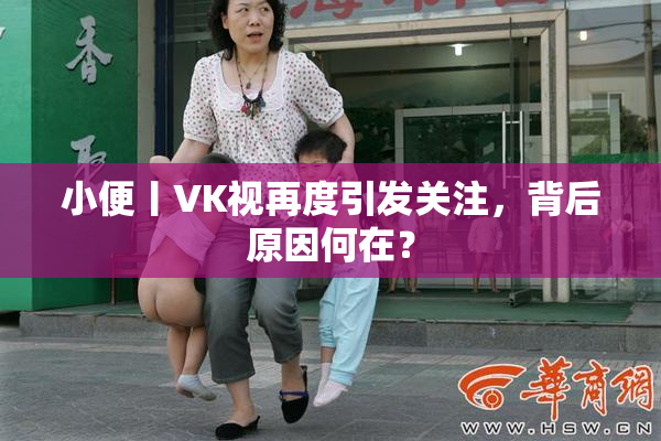 小便丨VK视再度引发关注，背后原因何在？