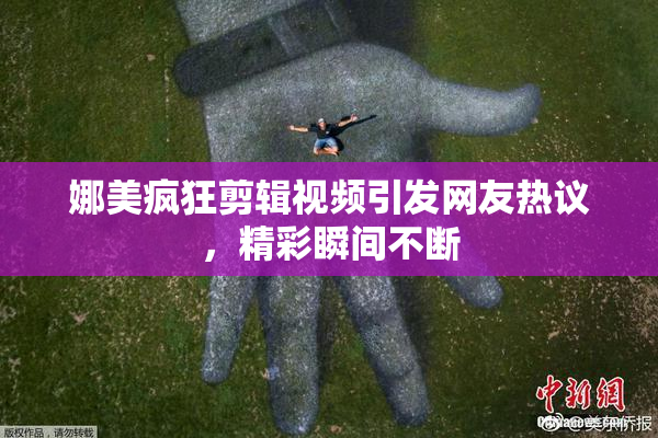 娜美疯狂剪辑视频引发网友热议，精彩瞬间不断