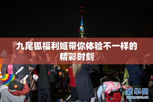 九尾狐福利姬带你体验不一样的精彩时刻