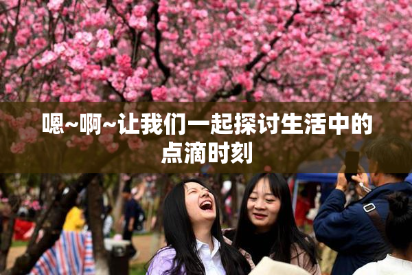 嗯~啊~让我们一起探讨生活中的点滴时刻