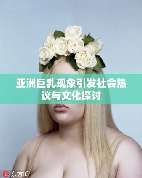 亚洲巨乳现象引发社会热议与文化探讨