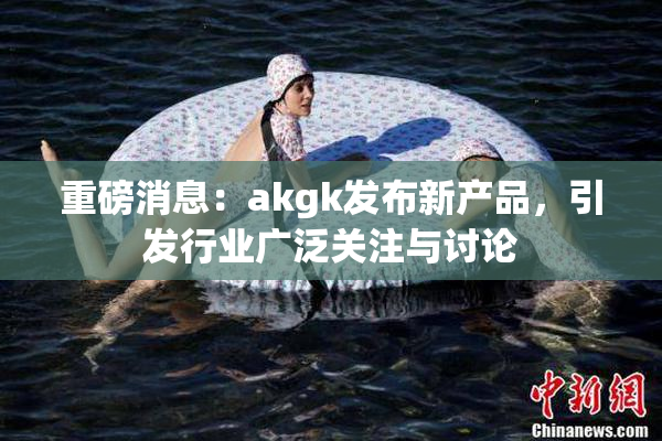 重磅消息：akgk发布新产品，引发行业广泛关注与讨论
