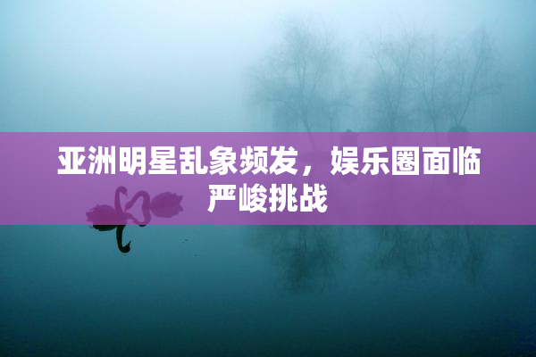 亚洲明星乱象频发，娱乐圈面临严峻挑战