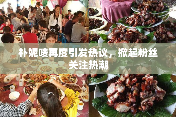 朴妮唛再度引发热议，掀起粉丝关注热潮