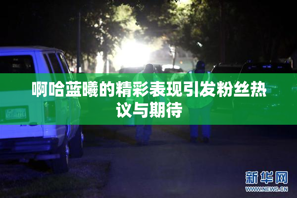 啊哈蓝曦的精彩表现引发粉丝热议与期待