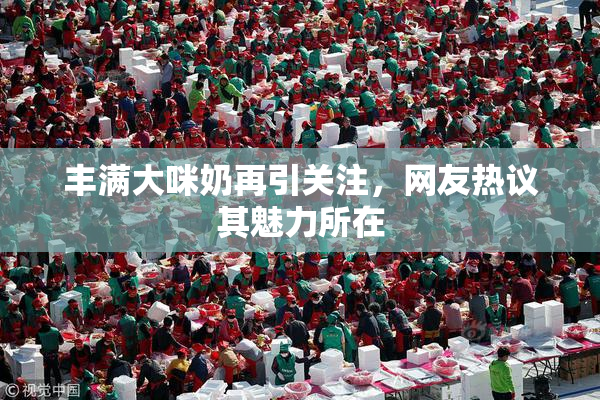 丰满大咪奶再引关注，网友热议其魅力所在
