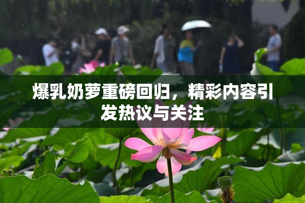 爆乳奶萝重磅回归，精彩内容引发热议与关注