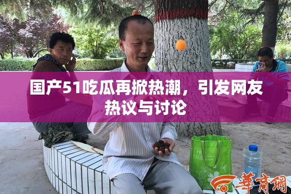 国产51吃瓜再掀热潮，引发网友热议与讨论