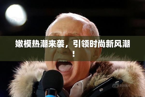 嫩模热潮来袭，引领时尚新风潮！