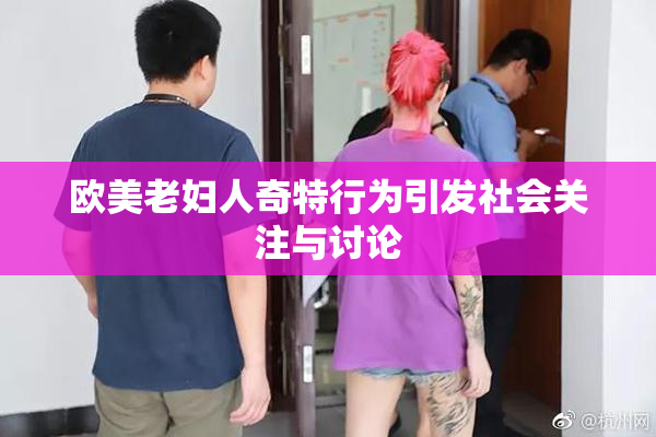 欧美老妇人奇特行为引发社会关注与讨论