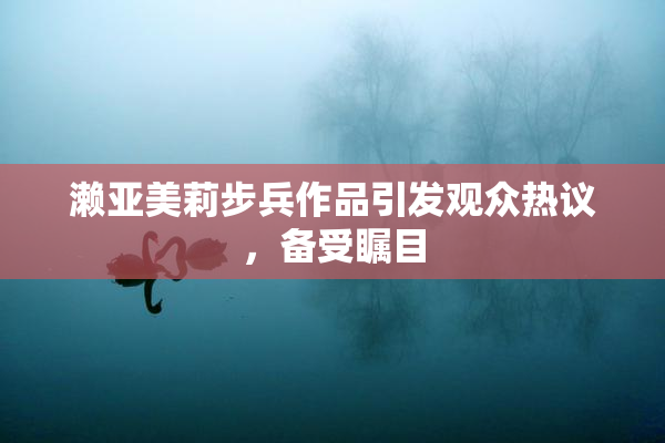濑亚美莉步兵作品引发观众热议，备受瞩目
