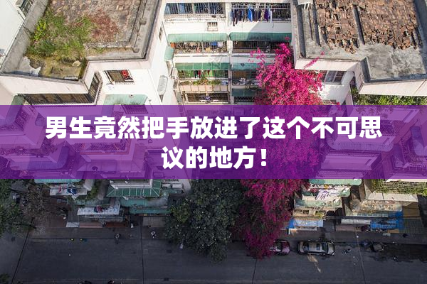 男生竟然把手放进了这个不可思议的地方！