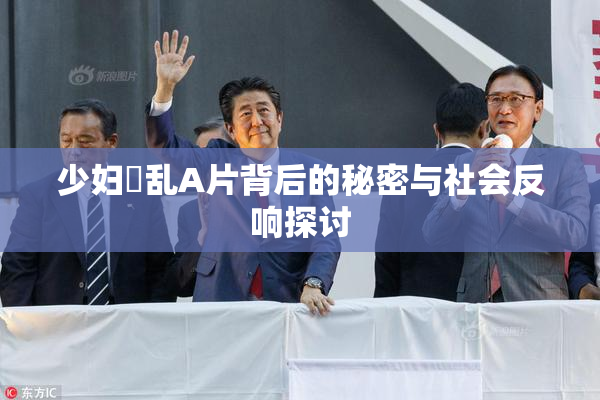 少妇婬乱A片背后的秘密与社会反响探讨