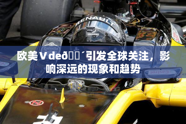 欧美Ⅴde🔴引发全球关注，影响深远的现象和趋势
