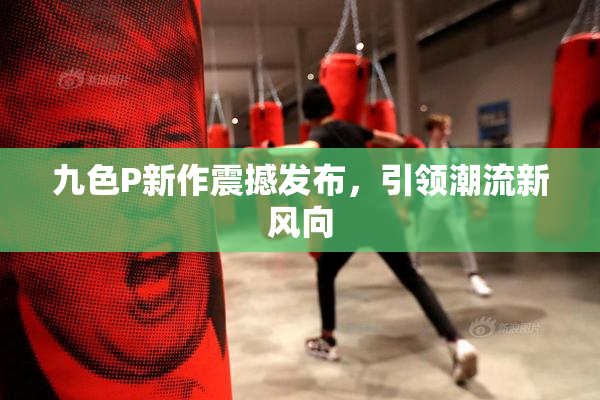 九色P新作震撼发布，引领潮流新风向