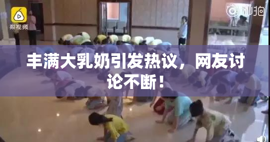 丰满大乳奶引发热议，网友讨论不断！