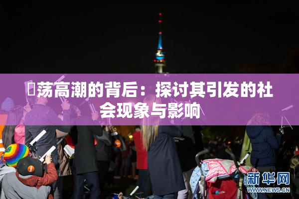 婬荡高潮的背后：探讨其引发的社会现象与影响