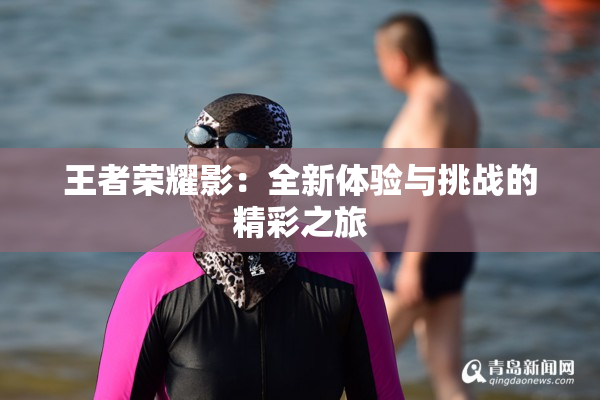 王者荣耀影：全新体验与挑战的精彩之旅