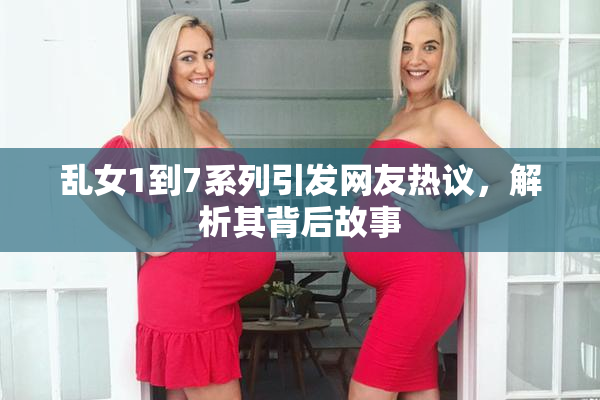 乱女1到7系列引发网友热议，解析其背后故事