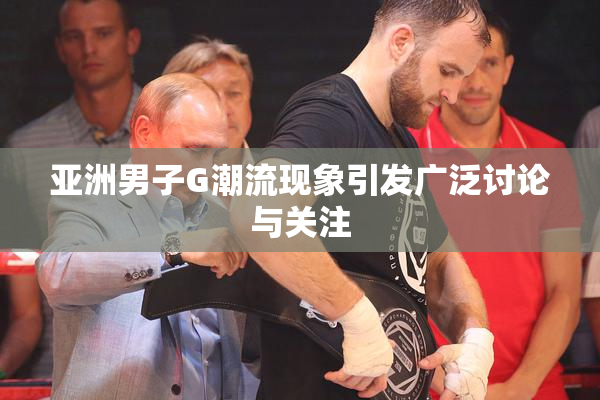 亚洲男子G潮流现象引发广泛讨论与关注