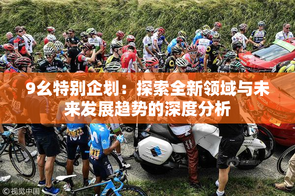 9幺特别企划：探索全新领域与未来发展趋势的深度分析